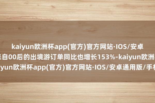 kaiyun欧洲杯app(官方)官方网站·IOS/安卓通用版/手机APP下载来自00后的出境游订单同比也增长153%-kaiyun欧洲杯app(官方)官方网站·IOS/安卓通用版/手机APP下载