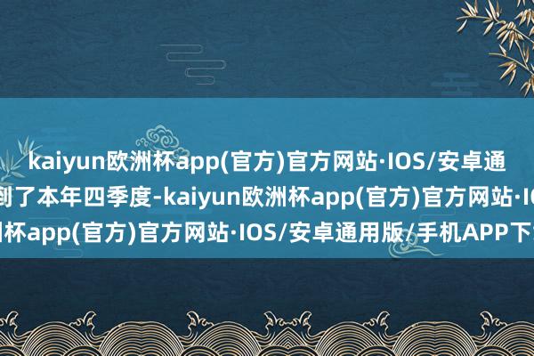 kaiyun欧洲杯app(官方)官方网站·IOS/安卓通用版/手机APP下载  而到了本年四季度-kaiyun欧洲杯app(官方)官方网站·IOS/安卓通用版/手机APP下载