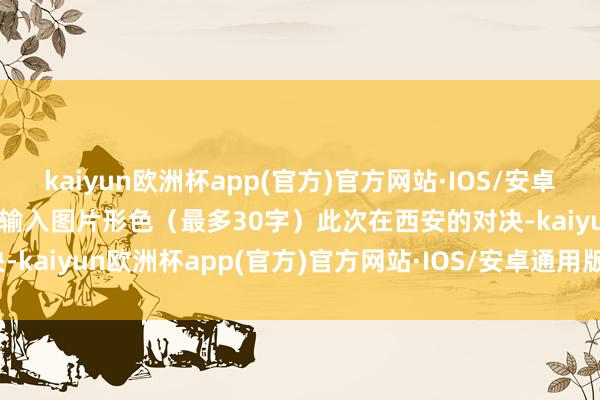 kaiyun欧洲杯app(官方)官方网站·IOS/安卓通用版/手机APP下载点击输入图片形色（最多30字）此次在西安的对决-kaiyun欧洲杯app(官方)官方网站·IOS/安卓通用版/手机APP下载