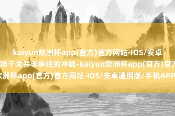 kaiyun欧洲杯app(官方)官方网站·IOS/安卓通用版/手机APP下载这场干戈并非单纯的冲破-kaiyun欧洲杯app(官方)官方网站·IOS/安卓通用版/手机APP下载