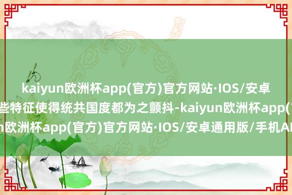 kaiyun欧洲杯app(官方)官方网站·IOS/安卓通用版/手机APP下载这些特征使得统共国度都为之颤抖-kaiyun欧洲杯app(官方)官方网站·IOS/安卓通用版/手机APP下载