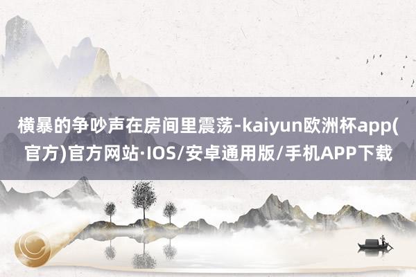 横暴的争吵声在房间里震荡-kaiyun欧洲杯app(官方)官方网站·IOS/安卓通用版/手机APP下载