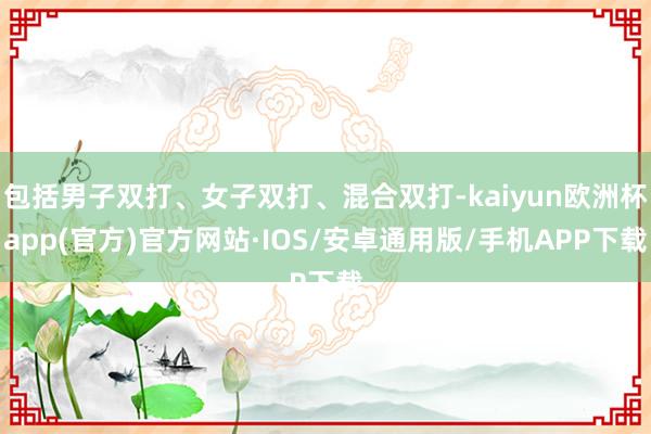 包括男子双打、女子双打、混合双打-kaiyun欧洲杯app(官方)官方网站·IOS/安卓通用版/手机APP下载