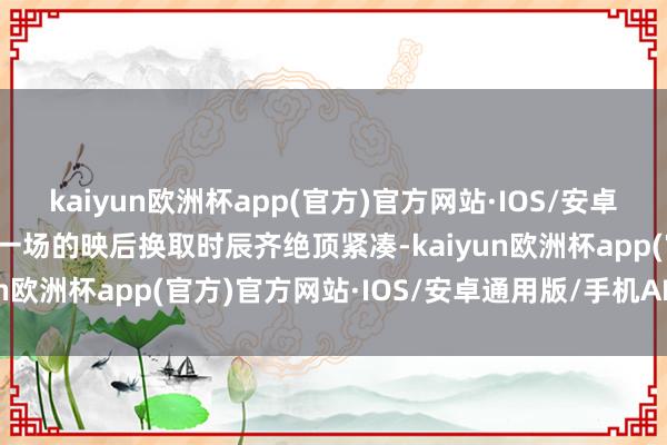 kaiyun欧洲杯app(官方)官方网站·IOS/安卓通用版/手机APP下载每一场的映后换取时辰齐绝顶紧凑-kaiyun欧洲杯app(官方)官方网站·IOS/安卓通用版/手机APP下载