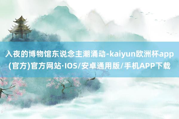 入夜的博物馆东说念主潮涌动-kaiyun欧洲杯app(官方)官方网站·IOS/安卓通用版/手机APP下载