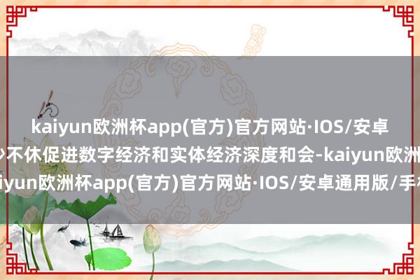 kaiyun欧洲杯app(官方)官方网站·IOS/安卓通用版/手机APP下载南沙不休促进数字经济和实体经济深度和会-kaiyun欧洲杯app(官方)官方网站·IOS/安卓通用版/手机APP下载