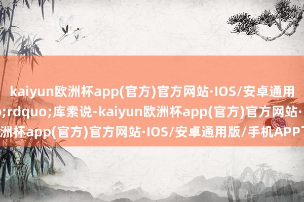 kaiyun欧洲杯app(官方)官方网站·IOS/安卓通用版/手机APP下载&rdquo;库索说-kaiyun欧洲杯app(官方)官方网站·IOS/安卓通用版/手机APP下载