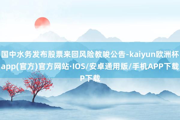 国中水务发布股票来回风险教唆公告-kaiyun欧洲杯app(官方)官方网站·IOS/安卓通用版/手机APP下载