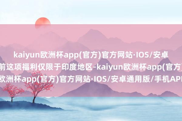 kaiyun欧洲杯app(官方)官方网站·IOS/安卓通用版/手机APP下载目前这项福利仅限于印度地区-kaiyun欧洲杯app(官方)官方网站·IOS/安卓通用版/手机APP下载