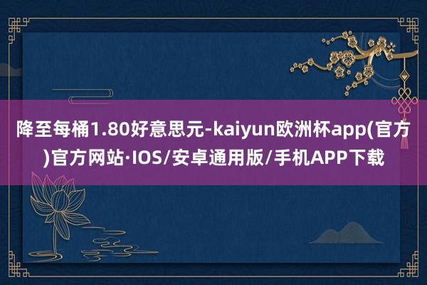 降至每桶1.80好意思元-kaiyun欧洲杯app(官方)官方网站·IOS/安卓通用版/手机APP下载