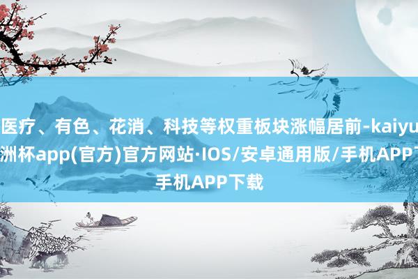 医疗、有色、花消、科技等权重板块涨幅居前-kaiyun欧洲杯app(官方)官方网站·IOS/安卓通用版/手机APP下载