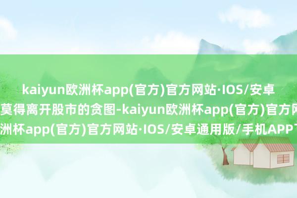 kaiyun欧洲杯app(官方)官方网站·IOS/安卓通用版/手机APP下载你莫得离开股市的贪图-kaiyun欧洲杯app(官方)官方网站·IOS/安卓通用版/手机APP下载