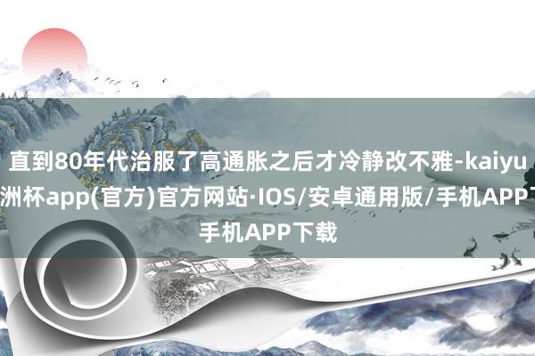 直到80年代治服了高通胀之后才冷静改不雅-kaiyun欧洲杯app(官方)官方网站·IOS/安卓通用版/手机APP下载