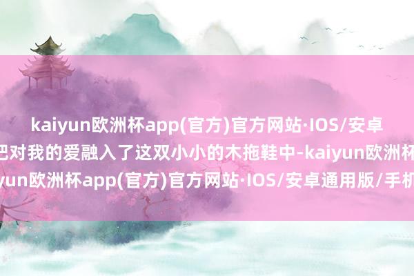 kaiyun欧洲杯app(官方)官方网站·IOS/安卓通用版/手机APP下载他把对我的爱融入了这双小小的木拖鞋中-kaiyun欧洲杯app(官方)官方网站·IOS/安卓通用版/手机APP下载