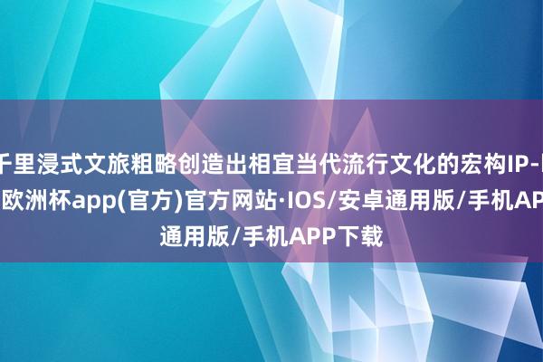 千里浸式文旅粗略创造出相宜当代流行文化的宏构IP-kaiyun欧洲杯app(官方)官方网站·IOS/安卓通用版/手机APP下载