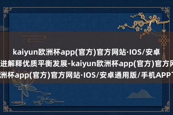 kaiyun欧洲杯app(官方)官方网站·IOS/安卓通用版/手机APP下载促进解释优质平衡发展-kaiyun欧洲杯app(官方)官方网站·IOS/安卓通用版/手机APP下载