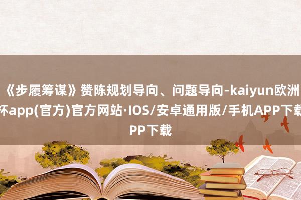 《步履筹谋》赞陈规划导向、问题导向-kaiyun欧洲杯app(官方)官方网站·IOS/安卓通用版/手机APP下载