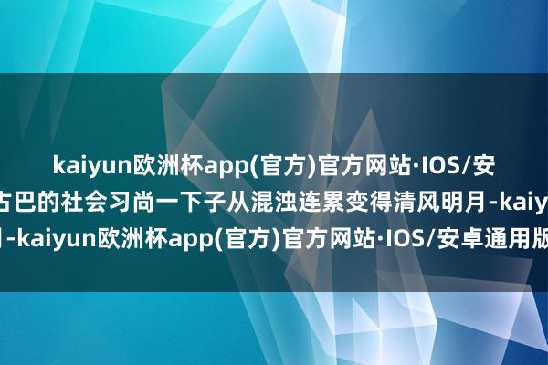 kaiyun欧洲杯app(官方)官方网站·IOS/安卓通用版/手机APP下载古巴的社会习尚一下子从混浊连累变得清风明月-kaiyun欧洲杯app(官方)官方网站·IOS/安卓通用版/手机APP下载