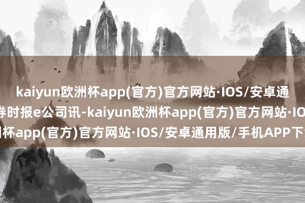 kaiyun欧洲杯app(官方)官方网站·IOS/安卓通用版/手机APP下载　　证券时报e公司讯-kaiyun欧洲杯app(官方)官方网站·IOS/安卓通用版/手机APP下载