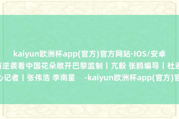 kaiyun欧洲杯app(官方)官方网站·IOS/安卓通用版/手机APP下载归来所有逆袭看中国花朵敞开巴黎监制丨亢毅 张鸥编导丨杜通 易天驰 张雨心记者丨张伟浩 李南星    -kaiyun欧洲杯app(官方)官方网站·IOS/安卓通用版/手机APP下载