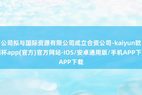 公司拟与国际资源有限公司成立合资公司-kaiyun欧洲杯app(官方)官方网站·IOS/安卓通用版/手机APP下载