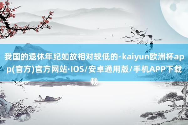 我国的退休年纪如故相对较低的-kaiyun欧洲杯app(官方)官方网站·IOS/安卓通用版/手机APP下载