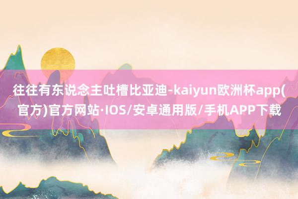 往往有东说念主吐槽比亚迪-kaiyun欧洲杯app(官方)官方网站·IOS/安卓通用版/手机APP下载