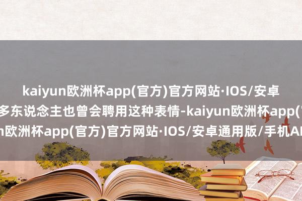 kaiyun欧洲杯app(官方)官方网站·IOS/安卓通用版/手机APP下载好多东说念主也曾会聘用这种表情-kaiyun欧洲杯app(官方)官方网站·IOS/安卓通用版/手机APP下载