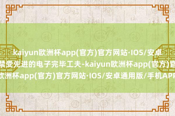 kaiyun欧洲杯app(官方)官方网站·IOS/安卓通用版/手机APP下载它禁受先进的电子完毕工夫-kaiyun欧洲杯app(官方)官方网站·IOS/安卓通用版/手机APP下载