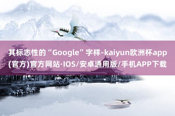 其标志性的“Google”字样-kaiyun欧洲杯app(官方)官方网站·IOS/安卓通用版/手机APP下载