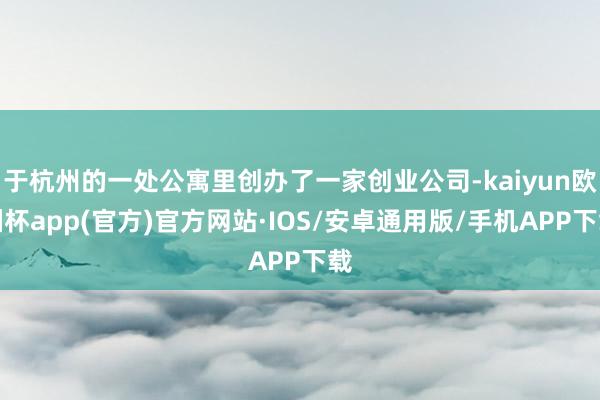 于杭州的一处公寓里创办了一家创业公司-kaiyun欧洲杯app(官方)官方网站·IOS/安卓通用版/手机APP下载