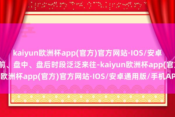 kaiyun欧洲杯app(官方)官方网站·IOS/安卓通用版/手机APP下载盘前、盘中、盘后时段泛泛来往-kaiyun欧洲杯app(官方)官方网站·IOS/安卓通用版/手机APP下载