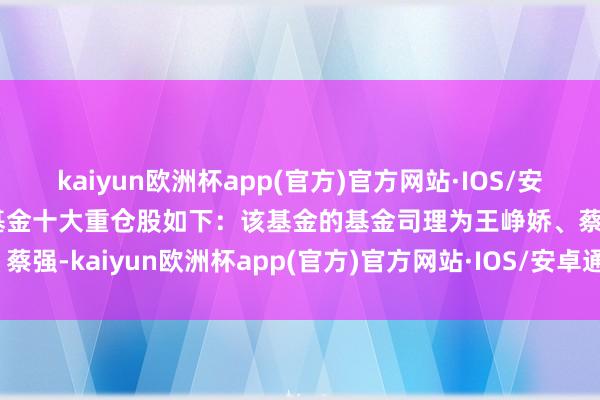 kaiyun欧洲杯app(官方)官方网站·IOS/安卓通用版/手机APP下载基金十大重仓股如下：该基金的基金司理为王峥娇、蔡强-kaiyun欧洲杯app(官方)官方网站·IOS/安卓通用版/手机APP下载