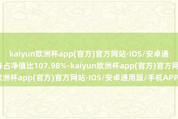 kaiyun欧洲杯app(官方)官方网站·IOS/安卓通用版/手机APP下载债券占净值比107.98%-kaiyun欧洲杯app(官方)官方网站·IOS/安卓通用版/手机APP下载