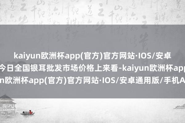 kaiyun欧洲杯app(官方)官方网站·IOS/安卓通用版/手机APP下载从今日全国银耳批发市场价格上来看-kaiyun欧洲杯app(官方)官方网站·IOS/安卓通用版/手机APP下载