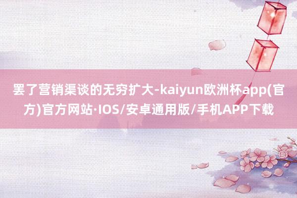 罢了营销渠谈的无穷扩大-kaiyun欧洲杯app(官方)官方网站·IOS/安卓通用版/手机APP下载