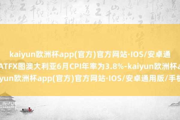 kaiyun欧洲杯app(官方)官方网站·IOS/安卓通用版/手机APP下载▲ATFX图澳大利亚6月CPI年率为3.8%-kaiyun欧洲杯app(官方)官方网站·IOS/安卓通用版/手机APP下载