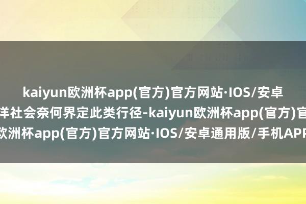 kaiyun欧洲杯app(官方)官方网站·IOS/安卓通用版/手机APP下载外洋社会奈何界定此类行径-kaiyun欧洲杯app(官方)官方网站·IOS/安卓通用版/手机APP下载