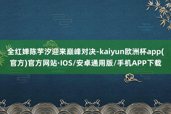 全红婵陈芋汐迎来巅峰对决-kaiyun欧洲杯app(官方)官方网站·IOS/安卓通用版/手机APP下载