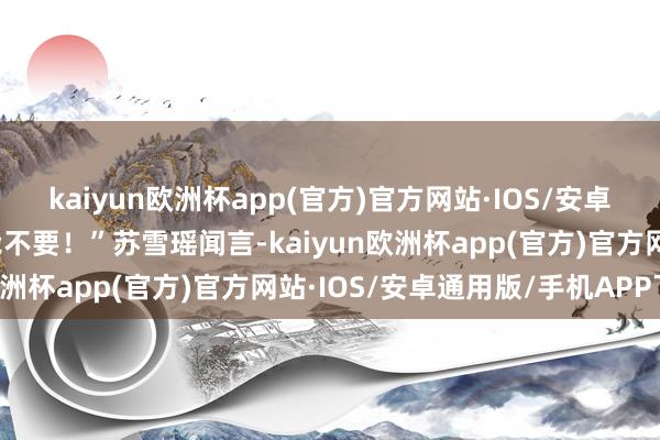 kaiyun欧洲杯app(官方)官方网站·IOS/安卓通用版/手机APP下载我不要！”苏雪瑶闻言-kaiyun欧洲杯app(官方)官方网站·IOS/安卓通用版/手机APP下载