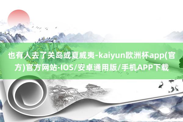 也有人去了关岛或夏威夷-kaiyun欧洲杯app(官方)官方网站·IOS/安卓通用版/手机APP下载