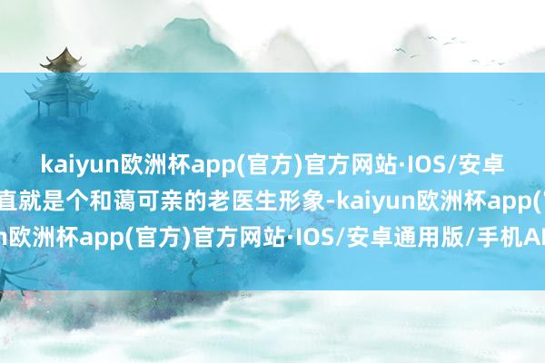 kaiyun欧洲杯app(官方)官方网站·IOS/安卓通用版/手机APP下载简直就是个和蔼可亲的老医生形象-kaiyun欧洲杯app(官方)官方网站·IOS/安卓通用版/手机APP下载