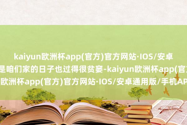 kaiyun欧洲杯app(官方)官方网站·IOS/安卓通用版/手机APP下载但是咱们家的日子也过得很贫窭-kaiyun欧洲杯app(官方)官方网站·IOS/安卓通用版/手机APP下载