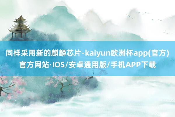 同样采用新的麒麟芯片-kaiyun欧洲杯app(官方)官方网站·IOS/安卓通用版/手机APP下载