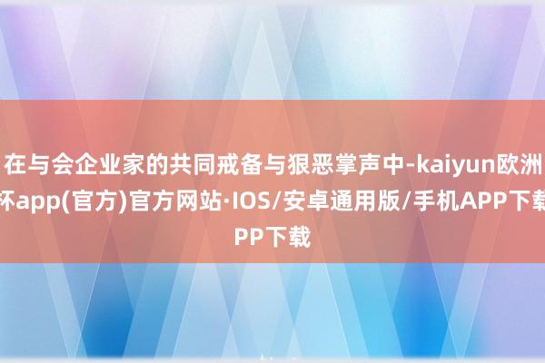 在与会企业家的共同戒备与狠恶掌声中-kaiyun欧洲杯app(官方)官方网站·IOS/安卓通用版/手机APP下载