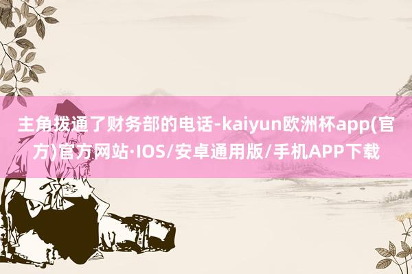 主角拨通了财务部的电话-kaiyun欧洲杯app(官方)官方网站·IOS/安卓通用版/手机APP下载