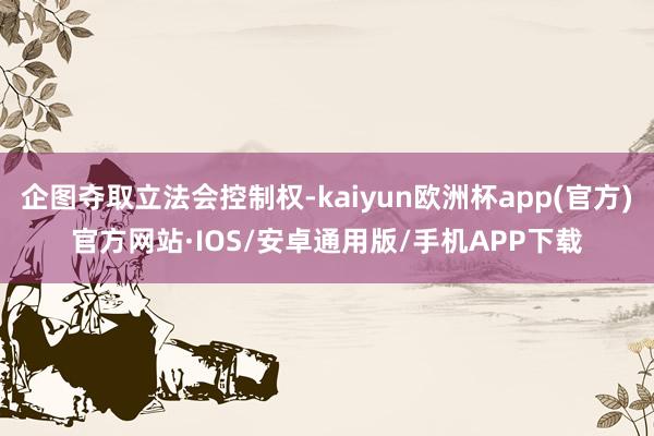 企图夺取立法会控制权-kaiyun欧洲杯app(官方)官方网站·IOS/安卓通用版/手机APP下载