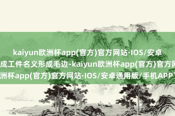 kaiyun欧洲杯app(官方)官方网站·IOS/安卓通用版/手机APP下载酿成工件名义形成毛边-kaiyun欧洲杯app(官方)官方网站·IOS/安卓通用版/手机APP下载