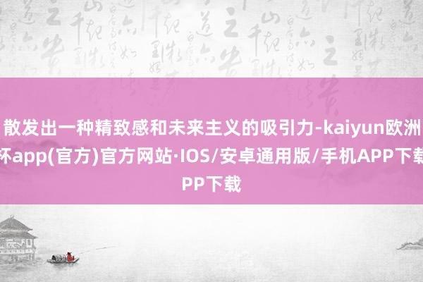 散发出一种精致感和未来主义的吸引力-kaiyun欧洲杯app(官方)官方网站·IOS/安卓通用版/手机APP下载