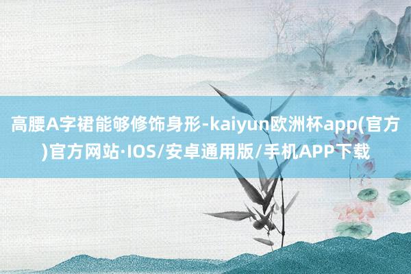 高腰A字裙能够修饰身形-kaiyun欧洲杯app(官方)官方网站·IOS/安卓通用版/手机APP下载